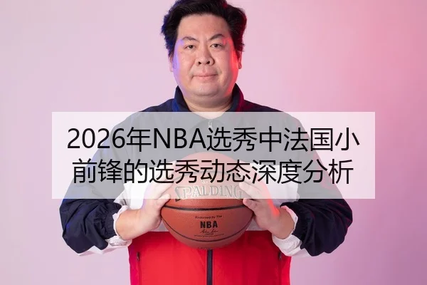 2026年NBA选秀中法国小前锋的选秀动态深度分析