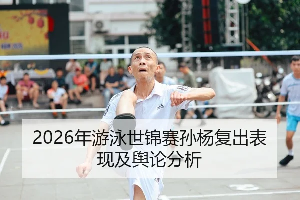 2026年游泳世锦赛孙杨复出表现及舆论分析